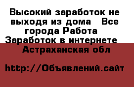 Высокий заработок не выходя из дома - Все города Работа » Заработок в интернете   . Астраханская обл.